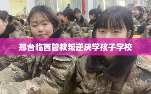 邢台临西管教叛逆厌学孩子学校 邢台临西管教叛逆厌学孩子学校
