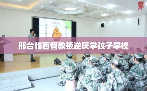邢台临西管教叛逆厌学孩子学校