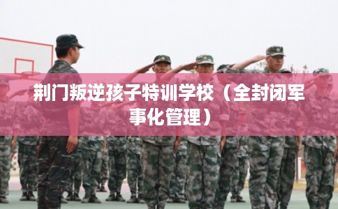 荆门叛逆孩子特训学校（全封闭军事化管理）