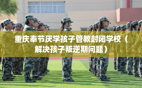 重庆奉节厌学孩子管教封闭学校（解决孩子叛逆期问题）