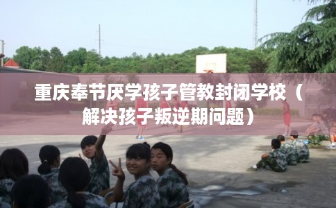 重庆奉节厌学孩子管教封闭学校（解决孩子叛逆期问题）