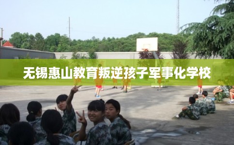 无锡惠山教育叛逆孩子军事化学校