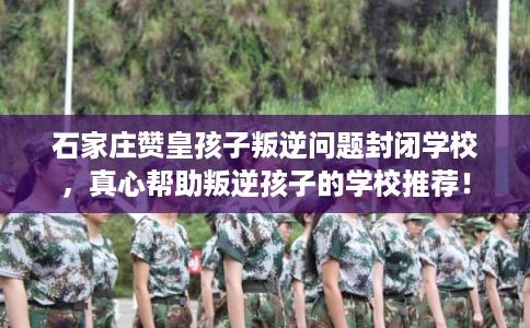 石家庄赞皇孩子叛逆问题封闭学校，真心帮助叛逆孩子的学校推荐！