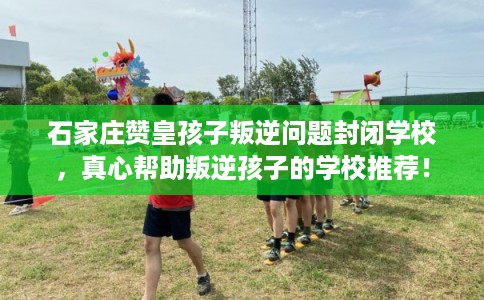 石家庄赞皇孩子叛逆问题封闭学校，真心帮助叛逆孩子的学校推荐！