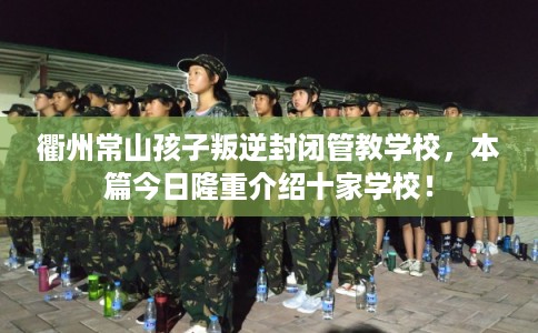 衢州常山孩子叛逆封闭管教学校，本篇今日隆重介绍十家学校！