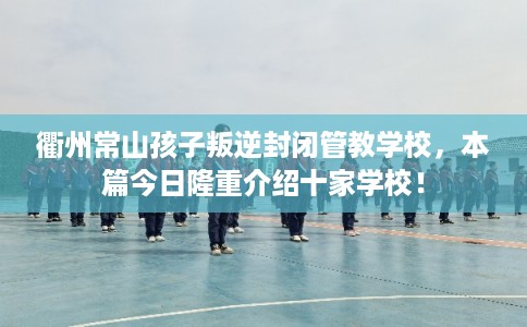 衢州常山孩子叛逆封闭管教学校，本篇今日隆重介绍十家学校！