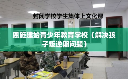 恩施建始青少年教育学校（解决孩子叛逆期问题）