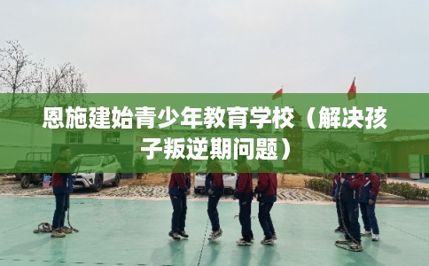 恩施建始青少年教育学校（解决孩子叛逆期问题）