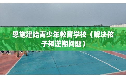 恩施建始青少年教育学校（解决孩子叛逆期问题）