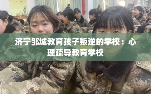 济宁邹城教育孩子叛逆的学校：心理疏导教育学校