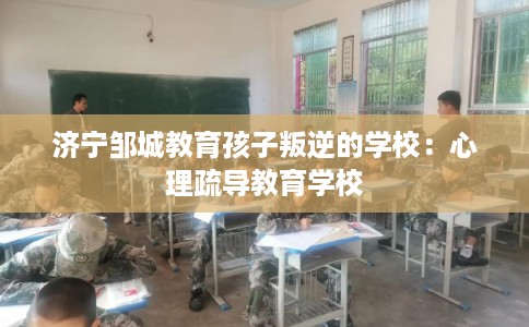 济宁邹城教育孩子叛逆的学校：心理疏导教育学校