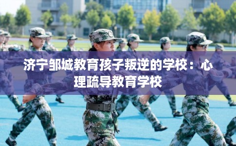 济宁邹城教育孩子叛逆的学校：心理疏导教育学校