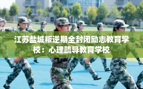 江苏盐城叛逆期全封闭励志教育学校:心理疏导教育学校 江苏盐城叛逆期全封闭励志教育学校:心理疏导教育学校