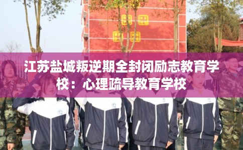 江苏盐城叛逆期全封闭励志教育学校:心理疏导教育学校 江苏盐城叛逆期全封闭励志教育学校:心理疏导教育学校
