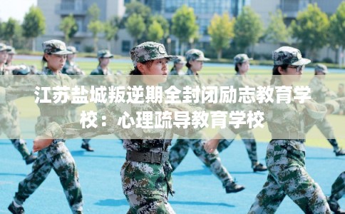江苏盐城叛逆期全封闭励志教育学校：心理疏导教育学校