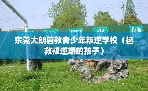东莞大朗管教青少年叛逆学校（拯救叛逆期的孩子）