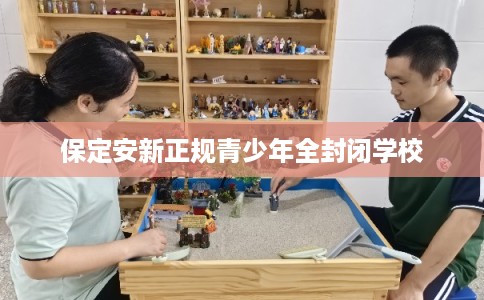 保定安新正规青少年全封闭学校 保定安新正规青少年全封闭学校