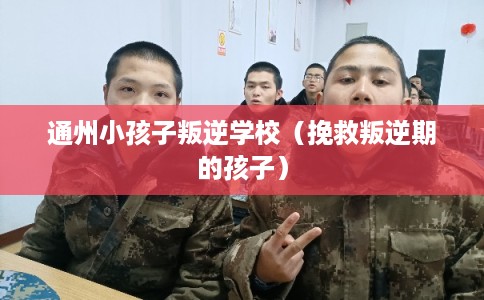 通州小孩子叛逆学校（挽救叛逆期的孩子）
