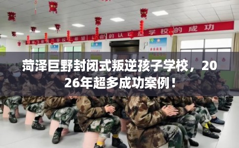 菏泽巨野封闭式叛逆孩子学校，2026年超多成功案例！