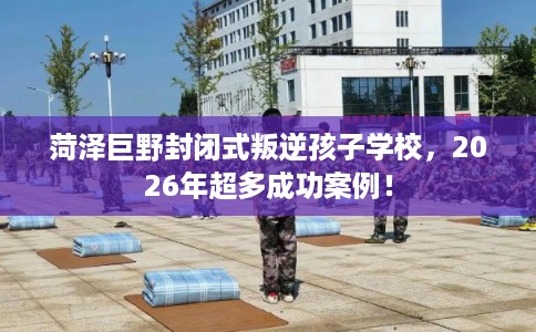 菏泽巨野封闭式叛逆孩子学校，2026年超多成功案例！