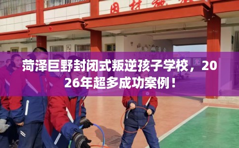 菏泽巨野封闭式叛逆孩子学校，2026年超多成功案例！