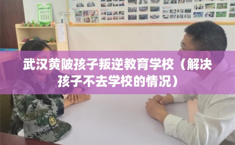 武汉黄陂孩子叛逆教育学校（解决孩子不去学校的情况）