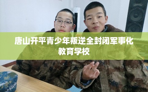 唐山开平青少年叛逆全封闭军事化教育学校 唐山开平青少年叛逆全封闭军事化教育学校
