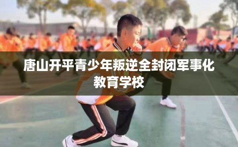 唐山开平青少年叛逆全封闭军事化教育学校