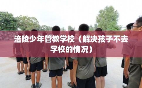 涪陵少年管教学校(解决孩子不去学校的情况) 涪陵少年管教学校(解决孩子不去学校的情况)