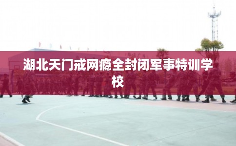 湖北天门戒网瘾全封闭军事特训学校 湖北天门戒网瘾全封闭军事特训学校