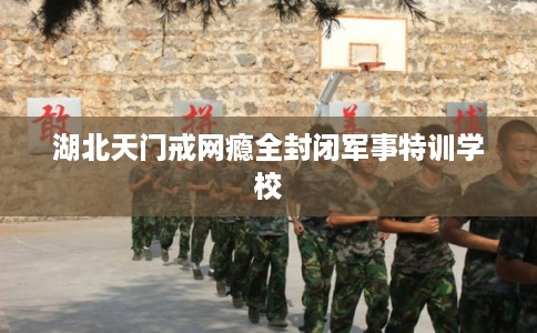 湖北天门戒网瘾全封闭军事特训学校 湖北天门戒网瘾全封闭军事特训学校