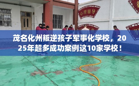 茂名化州叛逆孩子军事化学校，2025年超多成功案例这10家学校！
