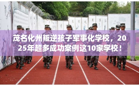 茂名化州叛逆孩子军事化学校，2025年超多成功案例这10家学校！