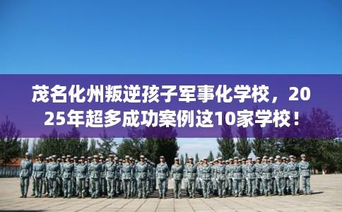 茂名化州叛逆孩子军事化学校，2025年超多成功案例这10家学校！