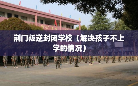 荆门叛逆封闭学校（解决孩子不上学的情况）