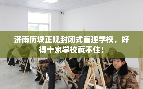 济南历城正规封闭式管理学校，好得十家学校藏不住！