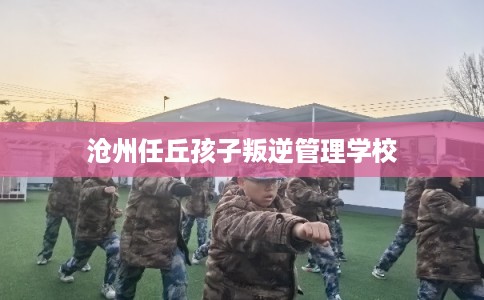 沧州任丘孩子叛逆管理学校