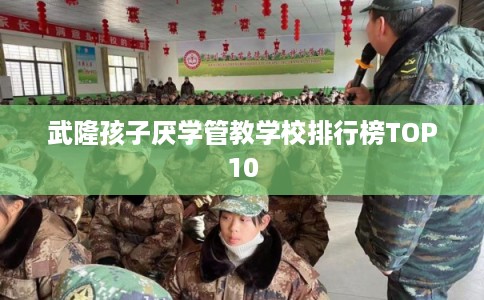 武隆孩子厌学管教学校排行榜TOP10