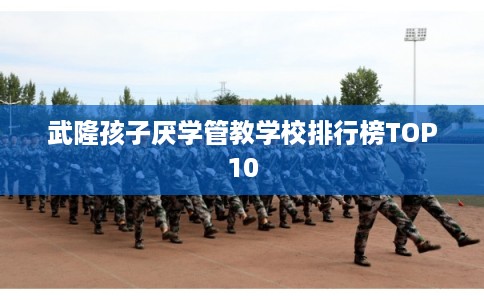 武隆孩子厌学管教学校排行榜TOP10
