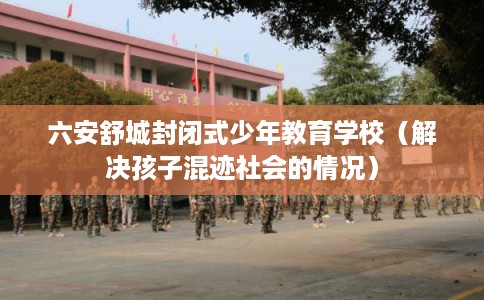 六安舒城封闭式少年教育学校（解决孩子混迹社会的情况）