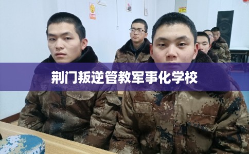 荆门叛逆管教军事化学校