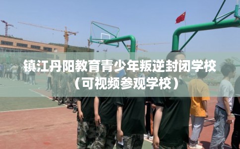 镇江丹阳教育青少年叛逆封闭学校（可视频参观学校）