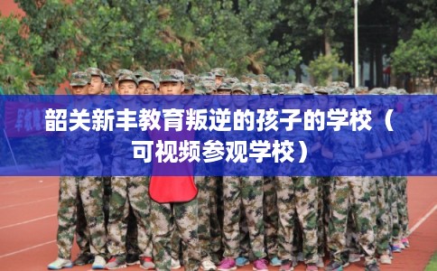 韶关新丰教育叛逆的孩子的学校（可视频参观学校）