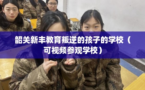韶关新丰教育叛逆的孩子的学校（可视频参观学校）