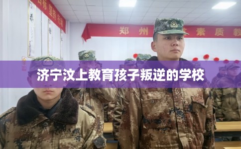 济宁汶上教育孩子叛逆的学校