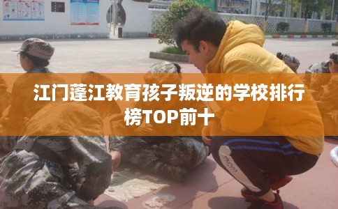 江门蓬江教育孩子叛逆的学校排行榜TOP前十