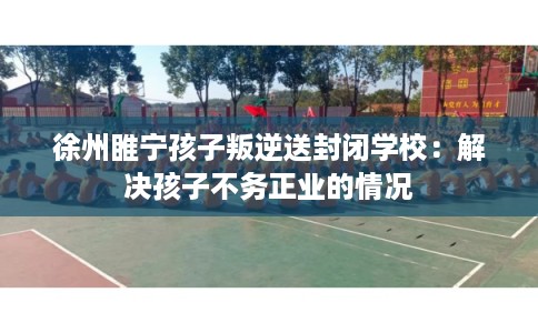 徐州睢宁孩子叛逆送封闭学校：解决孩子不务正业的情况