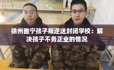 徐州睢宁孩子叛逆送封闭学校：解决孩子不务正业的情况