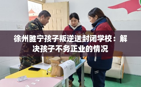 徐州睢宁孩子叛逆送封闭学校：解决孩子不务正业的情况