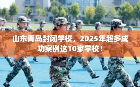 山东青岛封闭学校，2025年超多成功案例这10家学校！